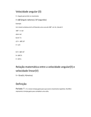 Velocidade angular ()
 = ângulo percorrido no movimento

 =ΔØ (ângulo radianos) / ΔT (segundos)

Exemplo

Um móvel se desloca de A a B fazendo uma curva de 180° em 3s. Calcule .

180° = π rad

a)em rad

b) em °/s

a)  = ΔØ / ΔT

 = π/3



b)  = ΔØ / ΔT

= 180°/3

 = 60°/s




Relação matemática entre a velocidade angular() e
velocidade linear(V)
V = (rad/s). R(metros)



Definição
Período: T - É o menor tempo gasto para que ocorra movimento repetitivo. No MCU
representa o tempo gasto para completar uma volta.
 