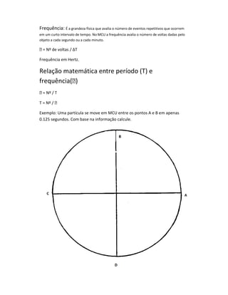 Frequência: É a grandeza física que avalia o número de eventos repetitivos que ocorrem
em um curto intervalo de tempo. No MCU a frequência avalia o número de voltas dadas pelo
objeto a cada segundo ou a cada minuto.

 = Nº de voltas / ΔT

Frequência em Hertz.

Relação matemática entre período (T) e
frequência()
 = Nº / T

T = Nº / 

Exemplo: Uma partícula se move em MCU entre os pontos A e B em apenas
0.125 segundos. Com base na informação calcule.
 