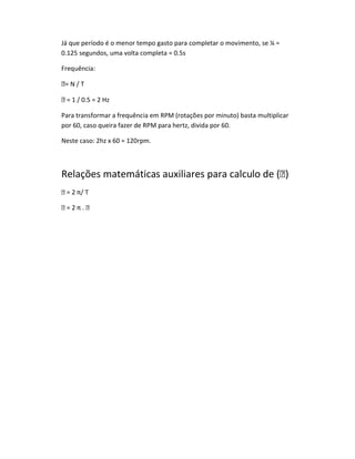 Já que período é o menor tempo gasto para completar o movimento, se ¼ =
0.125 segundos, uma volta completa = 0.5s

Frequência:

= N / T

 = 1 / 0.5 = 2 Hz

Para transformar a frequência em RPM (rotações por minuto) basta multiplicar
por 60, caso queira fazer de RPM para hertz, divida por 60.

Neste caso: 2hz x 60 = 120rpm.



Relações matemáticas auxiliares para calculo de ()
 = 2 π/ T

=2π.
 