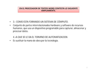 • 3.- COMO ESTA FORMADO UN SISTEMA DE CÓMPUTO.
• Conjunto de partes interrelacionados hardware y software de recursos
  humanos, que usa un dispositivo programable para capturar, almacenar y
  procesar datos.

  4.-A QUE SE LE DA EL TERMINO DE AUTOMATIZACION
• Es sustituir la mano de obra por la tecnología.




                                                                           3
 