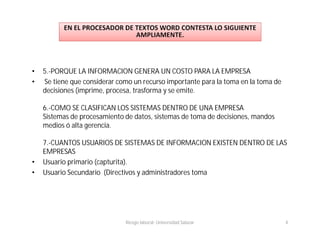 •   5.-PORQUE LA INFORMACION GENERA UN COSTO PARA LA EMPRESA
•   Se tiene que considerar como un recurso importante para la toma en la toma de
    decisiones (imprime, procesa, trasforma y se emite.

    6.-COMO SE CLASIFICAN LOS SISTEMAS DENTRO DE UNA EMPRESA
    Sistemas de procesamiento de datos, sistemas de toma de decisiones, mandos
    medios ó alta gerencia.

    7.-CUANTOS USUARIOS DE SISTEMAS DE INFORMACION EXISTEN DENTRO DE LAS
    EMPRESAS
•   Usuario primario (capturita).
•   Usuario Secundario (Directivos y administradores toma




                              Riesgo laboral- Universidad Salazar                   4
 