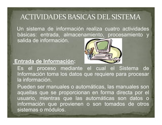 Un sistema de información realiza cuatro actividades
 básicas: entrada, almacenamiento, procesamiento y
 salida de información.


Entrada de Información:
 Es el proceso mediante el cual el Sistema de
 Información toma los datos que requiere para procesar
 la información.
 Pueden ser manuales o automáticas, las manuales son
 aquellas que se proporcionan en forma directa por el
 usuario, mientras que las automáticas son datos o
 información que provienen o son tomados de otros
 sistemas o módulos.
 