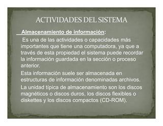 Almacenamiento de información:
 Es una de las actividades o capacidades más
importantes que tiene una computadora, ya que a
través de esta propiedad el sistema puede recordar
la información guardada en la sección o proceso
anterior.
Esta información suele ser almacenada en
estructuras de información denominadas archivos.
La unidad típica de almacenamiento son los discos
magnéticos o discos duros, los discos flexibles o
diskettes y los discos compactos (CD-ROM).
 