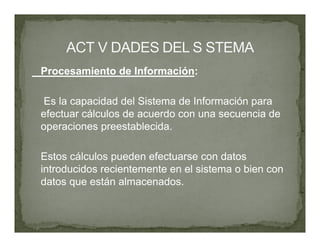 Procesamiento de Información:

 Es la capacidad del Sistema de Información para
efectuar cálculos de acuerdo con una secuencia de
operaciones preestablecida.

Estos cálculos pueden efectuarse con datos
introducidos recientemente en el sistema o bien con
datos que están almacenados.
 