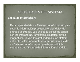Salida de Información:

 Es la capacidad de un Sistema de Información para
 sacar la información procesada o bien datos de
 entrada al exterior. Las unidades típicas de salida
 son las impresoras, terminales, diskettes, cintas
 magnéticas, la voz, los graficadores y los plotters,
 entre otros. Es importante aclarar que la salida de
 un Sistema de Información puede constituir la
 entrada a otro Sistema de Información o módulo.
 