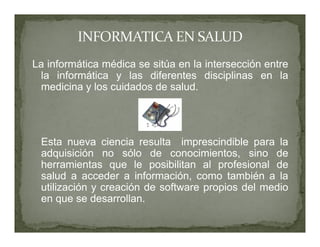 La informática médica se sitúa en la intersección entre
 la informática y las diferentes disciplinas en la
 medicina y los cuidados de salud.




 Esta nueva ciencia resulta imprescindible para la
 adquisición no sólo de conocimientos, sino de
 herramientas que le posibilitan al profesional de
 salud a acceder a información, como también a la
 utilización y creación de software propios del medio
 en que se desarrollan.
 