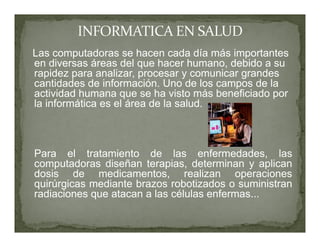Las computadoras se hacen cada día más importantes
en diversas áreas del que hacer humano, debido a su
rapidez para analizar, procesar y comunicar grandes
cantidades de información. Uno de los campos de la
actividad humana que se ha visto más beneficiado por
la informática es el área de la salud.



Para el tratamiento de las enfermedades, las
computadoras diseñan terapias, determinan y aplican
dosis de medicamentos, realizan operaciones
quirúrgicas mediante brazos robotizados o suministran
radiaciones que atacan a las células enfermas...
 