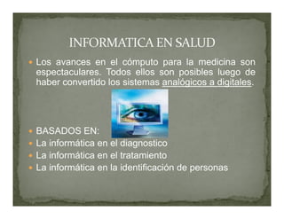 Los avances en el cómputo para la medicina son
 espectaculares. Todos ellos son posibles luego de
 haber convertido los sistemas analógicos a digitales.




 BASADOS EN:
 La informática en el diagnostico
 La informática en el tratamiento
 La informática en la identificación de personas
 