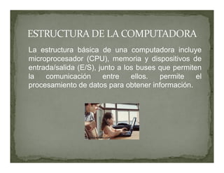 La estructura básica de una computadora incluye
microprocesador (CPU), memoria y dispositivos de
entrada/salida (E/S), junto a los buses que permiten
la   comunicación       entre   ellos.  permite    el
procesamiento de datos para obtener información.
 