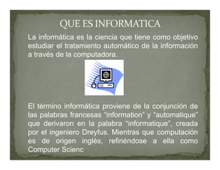 La informática es la ciencia que tiene como objetivo
estudiar el tratamiento automático de la información
a través de la computadora.




El término informática proviene de la conjunción de
las palabras francesas “information” y “automatique”
que derivaron en la palabra “informatique”, creada
por el ingeniero Dreyfus. Mientras que computación
es de origen inglés, refiriéndose a ella como
Computer Scienc
 
