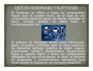 El hardware se refiere a todos los componentes
físicos (que se pueden tocar), en el caso de una
computadora personal serían los discos, unidades de
disco, monitor, teclado, la placa base, el
microprocesador, etc..




El software es intangible, existe como información,
ideas, conceptos, símbolos, pero no tiene sustancia.
Se denomina software (palabra de origen ánglico,
pronunciada "sófuer"), programática, equipamiento
lógico o soporte lógico a todos los componentes
intangibles de una computadora, es decir, al conjunto
de programas y procedimientos necesarios para
hacer posible la realización de una tarea específica
 