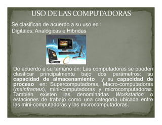 Se clasifican de acuerdo a su uso en :
Digitales, Analógicas e Hibridas




De acuerdo a su tamaño en: Las computadoras se pueden
clasificar principalmente bajo dos parámetros: su
capacidad de almacenamiento y su capacidad de
proceso en: Supercomputadoras, Macro-computadoras
(mainframes), mini-computadoras y microcomputadoras.
También existen las denominadas Workstation o
estaciones de trabajo como una categoría ubicada entre
las mini-computadoras y las microcomputadoras.
 