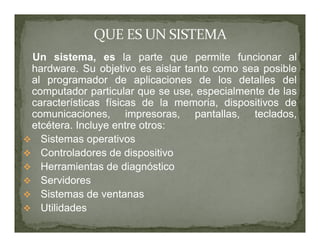 Un sistema, es la parte que permite funcionar al
 hardware. Su objetivo es aislar tanto como sea posible
 al programador de aplicaciones de los detalles del
 computador particular que se use, especialmente de las
 características físicas de la memoria, dispositivos de
 comunicaciones, impresoras, pantallas, teclados,
 etcétera. Incluye entre otros:
 Sistemas operativos
 Controladores de dispositivo
 Herramientas de diagnóstico
 Servidores
 Sistemas de ventanas
 Utilidades
 