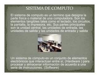 El sistema de computo es un termino que designa la
parte física o material de una computadora. Son los
elementos tangibles tales como el teclado, los circuitos,
la pantalla, la impresora, etc. Sus partes principales
son la unidad central, las unidades de entrada, las
unidades de salida y las unidades de entrada y salida




Un sistema de cómputo es un conjunto de elementos
electrónicos que interactúan entre sí, (Hardware ) para
procesar y almacenar información de acuerdo a una
serie de instrucciones. (Software)
 