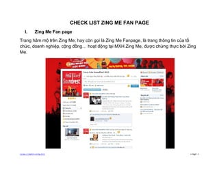 CHECK LIST ZING ME FAN PAGE
   I.      Zing Me Fan page
Trang hâm mộ trên Zing Me, hay còn gọi là Zing Me Fanpage, là trang thông tin của tổ
chức, doanh nghiệp, cộng đồng… hoạt động tại MXH Zing Me, được chứng thực bởi Zing
Me.




http://open.zing.vn/                                                             Page 1
 