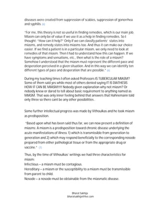 diseases were created from suppression of scabies, suppression of gonorrhea
and syphilis. (6)

“For me, this theory is not so useful in finding remedies, which is our main job.
Miasm can only be of value if we use it as a help in finding remedies. So I
thought: “How can it help?” Only if we can classify patients‘ states into
miasms, and remedy states into miasms too. And thus it can make our choice
easier. If we find a patient is in a particular miasm, we only need to look at
remedies of that miasm. Then I had to understand how this can happen. If we
have symptoms and sensations, etc., then what is the role of a miasm?
Somehow I understood that the miasm must represent the different pace and
desperation perceived in a given situation. And in this way we can identify ten
different types of pace and desperation that are possible.” (6)

During my teaching times I often asked Professors IS TUBERCULAR MIASM?
Some of them said yes while most of others denied saying IT IS DIATHESIS
HOW IT CAN BE MIASM!!!! Nobody given explanation why not miasm? Or
nobody knew or dared to tell about basic requirement to anything named as
MIASM. That was only inner feeling behind that answers that Hahnemann told
only three so there cant be any other possibilities .


Some further intellectual progress was made by Vithoulkas and he took miasm
as predisposition.

 “Based upon what has been said thus far, we can now present a definition of
miasms: A miasm is a predisposition toward chronic disease underlying the
acute manifestations of illness 1) which is transmissible from generation to
generation and 2) which may respond beneficially to the corresponding nosode
prepared from either pathological tissue or from the appropriate drug or
vaccine.” (7)

Thus, by the time of Vithoulkas’ writings we had three characteristics for
miasm:
Infectious – a miasm must be contagious.
Hereditary – a miasm or the susceptibility to a miasm must be transmissible
from parent to child.
Nosode – a nosode must be obtainable from the miasmatic disease.



                                   Bharat Sakhija
                               bharatsakhija@live.com
 