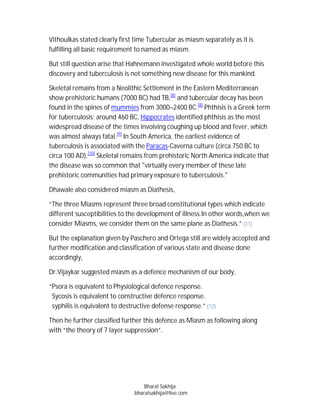 Vithoulkas stated clearly first time Tubercular as miasm separately as it is
fulfilling all basic requirement to named as miasm.

But still question arise that Hahnemann investigated whole world before this
discovery and tuberculosis is not something new disease for this mankind.

Skeletal remains from a Neolithic Settlement in the Eastern Mediterranean
show prehistoric humans (7000 BC) had TB,[8] and tubercular decay has been
found in the spines of mummies from 3000–2400 BC.[8] Phthisis is a Greek term
for tuberculosis; around 460 BC, Hippocrates identified phthisis as the most
widespread disease of the times involving coughing up blood and fever, which
was almost always fatal.[9] In South America, the earliest evidence of
tuberculosis is associated with the Paracas-Caverna culture (circa 750 BC to
circa 100 AD).[10] Skeletal remains from prehistoric North America indicate that
the disease was so common that "virtually every member of these late
prehistoric communities had primary exposure to tuberculosis."

Dhawale also considered miasm as Diathesis,

“The three Miasms represent three broad constitutional types which indicate
different susceptibilities to the development of illness.In other words,when we
consider Miasms, we consider them on the same plane as Diathesis.” (11)

But the explanation given by Paschero and Ortega still are widely accepted and
further modification and classification of various state and disease done
accordingly,

Dr.Vijaykar suggested miasm as a defence mechanism of our body,

“Psora is equivalent to Physiological defence response.
 Sycosis is equivalent to constructive defence response.
 syphilis is equivalent to destructive defense response.” (12)

Then he further classified further this defence as Miasm as following along
with “the theory of 7 layer suppression”.




                                   Bharat Sakhija
                               bharatsakhija@live.com
 