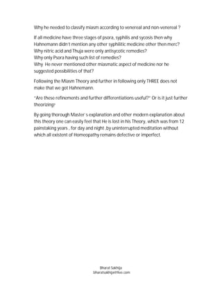 Why he needed to classify miasm according to venereal and non-venereal ?

If all medicine have three stages of psora, syphilis and sycosis then why
Hahnemann didn’t mention any other syphilitic medicine other then merc?
Why nitric acid and Thuja were only antisycotic remedies?
Why only Psora having such list of remedies?
Why He never mentioned other miasmatic aspect of medicine nor he
suggested possibilities of that?

Following the Miasm Theory and further in following only THREE does not
make that we got Hahnemann.

“Are these refinements and further differentiations useful?” Or is it just further
theorizing?

By going thorough Master`s explanation and other modern explanation about
this theory one can easily feel that He is lost in his Theory, which was from 12
painstaking years , for day and night ,by uninterrupted meditation without
which all existent of Homeopathy remains defective or imperfect.




                                   Bharat Sakhija
                               bharatsakhija@live.com
 