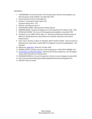 REFERENCES:

  1. S.HAHNEMANN: The Chronic Diseases Their Peculiar Nature and their Homoeopathic cure
      (theoretical part), B-jain Publisher,new delhi,india-1996
  2. Samuel Hahnemann letter to Baumgartener.
  3. Paschero T- Homeopatia Talleres grafcs.Gral
      San Martin Buenos Aires .1973
  4. ORTEGA: something new about 3
  5. CONSTANTINE HERING: Hahnemannian monthly-1865-66
  6. SANKARAN RAJAN: Narayana Verlag,Spectrum of Homeopathy 2010-3 Miasms 1828 – 2010
  7. VITHOULKAS GEORGE: The Science Of Homeopathy,b-jain publishers, New Delhi-1998
  8. Hershkovitz I et al. (2008). Ahmed, Niyaz. ed. "Detection and Molecular Characterization of
      9000-Year-Old Mycobacterium tuberculosis from a Neolithic Settlement in the Eastern
      Mediterranean".
  9. Zink A, Sola C, Reischl U, Grabner W, Rastogi N, Wolf H, Nerlich A (2003). "Characterization of
      Mycobacterium tuberculosis complex DNAs from Egyptian mummies by spoligotyping". J Clin
      Microbiol
  10. Hippocrates. Aphorisms.. Retrieved 7 October 2006.
  11. DHAWALE,DR.M.L: principle & practice of homoeopathy part-1,MLD TRUST-MUMBAI-1967
  12. "South America: Prehistoric Findings". Memorias do Instituto Oswaldo Cruz, Vol. 98 (Suppl.I)
      January 2003. Retrieved on 8 February 2007.
  13. VIJAYAKAR,DR.PRAFULL: the end of myasmtion of miasm-mrs preeti vijayakar-mumbai-2003
  14. http://www.naturalworldhealing.com/philosophyofhealth/homotoxicologytable.htm
  15. ORTEGA P.:Notes on miasm




                                          Bharat Sakhija
                                      bharatsakhija@live.com
 