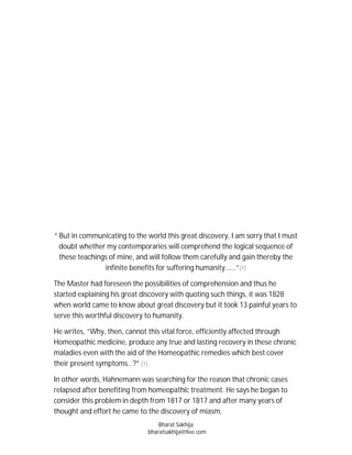 “ But in communicating to the world this great discovery, I am sorry that I must
  doubt whether my contemporaries will comprehend the logical sequence of
  these teachings of mine, and will follow them carefully and gain thereby the
                infinite benefits for suffering humanity .....”(1)

The Master had foreseen the possibilities of comprehension and thus he
started explaining his great discovery with quoting such things, it was 1828
when world came to know about great discovery but it took 13 painful years to
serve this worthful discovery to humanity.

He writes, “Why, then, cannot this vital force, efficiently affected through
Homeopathic medicine, produce any true and lasting recovery in these chronic
maladies even with the aid of the Homeopathic remedies which best cover
their present symptoms…?” (1)

In other words, Hahnemann was searching for the reason that chronic cases
relapsed after benefiting from homeopathic treatment. He says he began to
consider this problem in depth from 1817 or 1817 and after many years of
thought and effort he came to the discovery of miasm,
                                  Bharat Sakhija
                              bharatsakhija@live.com
 
