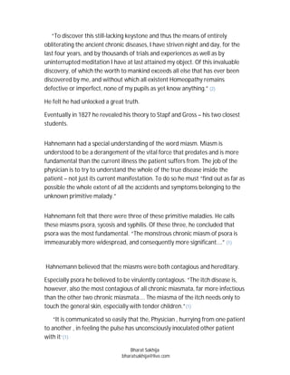 “To discover this still-lacking keystone and thus the means of entirely
obliterating the ancient chronic diseases, I have striven night and day, for the
last four years, and by thousands of trials and experiences as well as by
uninterrupted meditation I have at last attained my object. Of this invaluable
discovery, of which the worth to mankind exceeds all else that has ever been
discovered by me, and without which all existent Homeopathy remains
defective or imperfect, none of my pupils as yet know anything.” (2)

He felt he had unlocked a great truth.

Eventually in 1827 he revealed his theory to Stapf and Gross – his two closest
students.


Hahnemann had a special understanding of the word miasm. Miasm is
understood to be a derangement of the vital force that predates and is more
fundamental than the current illness the patient suffers from. The job of the
physician is to try to understand the whole of the true disease inside the
patient – not just its current manifestation. To do so he must “find out as far as
possible the whole extent of all the accidents and symptoms belonging to the
unknown primitive malady.”


Hahnemann felt that there were three of these primitive maladies. He calls
these miasms psora, sycosis and syphilis. Of these three, he concluded that
psora was the most fundamental. “The monstrous chronic miasm of psora is
immeasurably more widespread, and consequently more significant….” (1)


Hahnemann believed that the miasms were both contagious and hereditary.

Especially psora he believed to be virulently contagious. “The itch disease is,
however, also the most contagious of all chronic miasmata, far more infectious
than the other two chronic miasmata…. The miasma of the itch needs only to
touch the general skin, especially with tender children.”(1)

    “It is communicated so easily that the, Physician , hurrying from one patient
to another , in feeling the pulse has unconsciously inoculated other patient
with it”(1)

                                   Bharat Sakhija
                               bharatsakhija@live.com
 