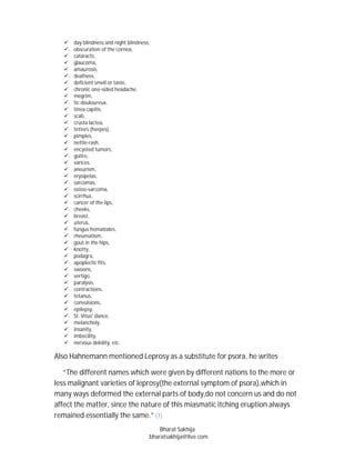    day blindness and night blindness,
      obscuration of the cornea,
      cataracts,
      glaucoma,
      amaurosis,
      deafness,
      deficient smell or taste,
      chronic one-sided headache,
      megrim,
      tic douloureux,
      tinea capitis,
      scab,
      crusta lactea,
      tetters (herpes),
      pimples,
      nettle-rash,
      encysted tumors,
      goitre,
      varices,
      aneurism,
      erysipelas,
      sarcomas,
      osteo-sarcoma,
      scirrhus,
      cancer of the lips,
      cheeks,
      breast,
      uterus,
      fungus hematodes,
      rheumatism,
      gout in the hips,
      knotty,
      podagra,
      apoplectic fits,
      swoons,
      vertigo,
      paralysis,
      contractions,
      tetanus,
      convulsions,
      epilepsy,
      St. Vitus' dance,
      melancholy,
      insanity,
      imbecility,
      nervous debility, etc.

Also Hahnemann mentioned Leprosy as a substitute for psora, he writes

   “The different names which were given by different nations to the more or
less malignant varieties of leprosy(the external symptom of psora),which in
many ways deformed the external parts of body,do not concern us and do not
affect the matter, since the nature of this miasmatic itching eruption always
remained essentially the same.” (1)
                                            Bharat Sakhija
                                        bharatsakhija@live.com
 