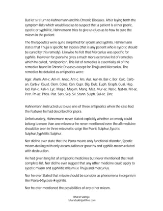 But let’s return to Hahnemann and his Chronic Diseases. After laying forth the
symptom lists which would lead us to suspect that a patient is either psoric,
sycotic or syphilitic, Hahnemann tries to give us clues as to how to cure the
miasm in the patient.

The therapeutics were quite simplified for sycosis and syphilis. Hahnemann
states that Thuja is specific for sycosis (that is any patient who is sycotic should
be cured by this remedy). Likewise he felt that Mercurius was specific for
syphilis. However for psora he gives a much more extensive list of remedies
which he called, “antipsorics”. This list of remedies is essentially all of the
remedies found in Chronic Diseases except for Thuja and Mercurius. The
remedies he detailed as antipsorics were:

Agar. Alum. Am-c. Am-m. Anac. Ant-c. Ars. Aur. Aur-m. Bar-c. Bor. Calc. Carb-
an. Carb-v. Caust. Clem. Coloc. Con. Cupr. Dig. Dulc. Euph. Graph. Guai. Hep.
Iod. Kali-c. Kali-n. Lyc. Mag-c. Mag-m. Mang. Mez. Mur-ac. Nat-c. Nat-m. Nit-ac.
Petr. Ph-ac. Phos. Plat. Sars. Sep. Sil. Stann. Sulph. Sul-ac. Zinc


Hahnemann instructed us to use one of these antipsorics when the case had
the features he had described for psora.

Unfortunately, Hahnemann never stated explicitly whether a remedy could
belong to more than one miasm or he never mentioned even the all medicine
should be seen in three miasmatic satge like Psoric Sulphur,Sycotic
Sulphur,Syphilitic Sulphur.

Nor did he ever state that the Psora means only functional disorder, Sycotic
means dealing with only accumulation or growths and syphilis means related
with destruction.

He had given long list af antipsoric medicines but never mentioned that wall
complete list, Nor did he ever suggest that any other medicine could apply to
sycotic miasm and syphilitic miasm i.e Thuja and mercurius.

Nor he ever Stated that miasm should be consider as phenomena in organism
like PsoraSycosissyphilis.

Nor he ever mentioned the possibilities of any other miasm.

                                    Bharat Sakhija
                                bharatsakhija@live.com
 