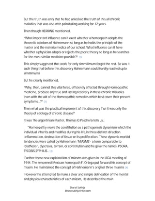 But the truth was only that he had unlocked the truth of this all chronic
maladies that was also with painstaking working for 12 years.

Then though HERRING mentioned,

“What important influence can it exert whether a homeopath adopts the
theoretic opinions of Hahnemann so long as he holds the principle of the
master and the materia medica of our school. What influence can it have
whether a physician adopts or rejects the psoric theory so long as he searches
for the most similar medicine possible?” (5)

This simply suggested that work for only simmilimum forget the rest. So was it
such thing that before this discovery Hahnemann could hardly reached upto
simillimum?

But he clearly mentioned,

“Why, then, cannot this vital force, efficiently affected through Homeopathic
medicine, produce any true and lasting recovery in these chronic maladies
even with the aid of the Homeopathic remedies which best cover their present
symptoms…?” (1)

Then what was the practical implement of this discovery ? or it was only the
theory of etiology of chronic disease?

It was The argentinian Master, Thomas O.Paschero tells us,:

   ”Homeopathy views the constitution as a pathogenesis dynamism which the
individual inherits and modifies during his life,in three distinct direction
:inflammation, destruction of tissue or its proliferation. These dynamic morbid
tendencies were called by Hahnemann ‘MIASMS’- a term comparable to
‘diathesis ‘, dyscrasia, terrain, or constitution and he gave the names PSORA,
SYCOSIS,SYPHILIS.. (3)

Further these new explaination of miasms was given in the LIGA meeting of
1944. The renowned Mexican homeopath F. Ortega put forward his concept of
miasm. He maintained the concept of Hahnemann’s original three miasms (4).

However he attempted to make a clear and simple delineation of the mental
and physical characteristics of each miasm, He described the main

                                   Bharat Sakhija
                               bharatsakhija@live.com
 