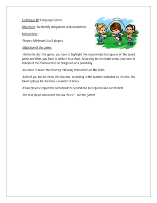 Technique 10: Language Games

Objectives: To identify obligations and possibilities.

Instructions:

-Players: Minimum 3 to 5 players.

-Objective of the game:

 -Before to start the game, you have to highlight the modal verbs that appear on the board
game and then, you have to write it in a chart. According to the modal verbs, you have to
indicate if the modal verb is an obligation or a possibility.

-You have to reach the finish by following instructions on the fields.

-Each of you has to throw the dice and, according to the number indicated by the dice, the
token’s player has to move a number of boxes.

-If two players step on the same field the second one to step can take out the first.

-The first player who reach the box “finish”, win the game!
 