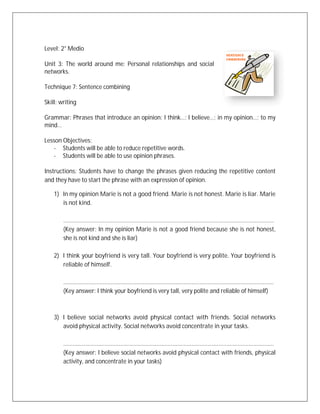 Level: 2° Medio

Unit 3: The world around me: Personal relationships and social
networks.

Technique 7: Sentence combining

Skill: writing

Grammar: Phrases that introduce an opinion: I think…; I believe…; in my opinion…; to my
mind…

Lesson Objectives:
   - Students will be able to reduce repetitive words.
   - Students will be able to use opinion phrases.

Instructions: Students have to change the phrases given reducing the repetitive content
and they have to start the phrase with an expression of opinion.

    1) In my opinion Marie is not a good friend. Marie is not honest. Marie is liar. Marie
       is not kind.

        .....................................................................................................................................
        (Key answer: In my opinion Marie is not a good friend because she is not honest,
        she is not kind and she is liar)

    2) I think your boyfriend is very tall. Your boyfriend is very polite. Your boyfriend is
       reliable of himself.

        .....................................................................................................................................
        (Key answer: I think your boyfriend is very tall, very polite and reliable of himself)



    3) I believe social networks avoid physical contact with friends. Social networks
       avoid physical activity. Social networks avoid concentrate in your tasks.

        .....................................................................................................................................
        (Key answer: I believe social networks avoid physical contact with friends, physical
        activity, and concentrate in your tasks)
 