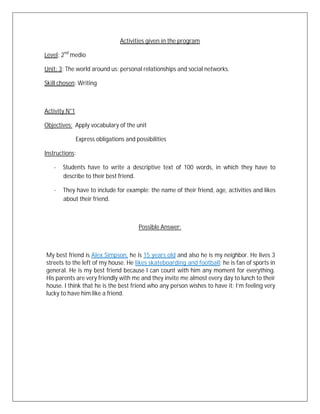 Activities given in the program

Level: 2nd medio

Unit: 3: The world around us: personal relationships and social networks.

Skill chosen: Writing



Activity N°1

Objectives: Apply vocabulary of the unit

               Express obligations and possibilities

Instructions:

   -   Students have to write a descriptive text of 100 words, in which they have to
       describe to their best friend.

   -   They have to include for example: the name of their friend, age, activities and likes
       about their friend.



                                        Possible Answer:



My best friend is Alex Simpson, he is 15 years old and also he is my neighbor. He lives 3
streets to the left of my house. He likes skateboarding and football; he is fan of sports in
general. He is my best friend because I can count with him any moment for everything.
His parents are very friendly with me and they invite me almost every day to lunch to their
house. I think that he is the best friend who any person wishes to have it; I’m feeling very
lucky to have him like a friend.
 