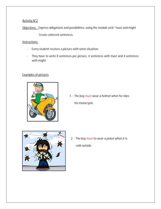 Activity N°2

Objectives: Express obligations and possibilities, using the modals verb "must and might

                Create coherent sentences.

Instructions:

   -   Every student receives a picture with some situation.

   -   They have to write 8 sentences per picture, 4 sentences with must and 4 sentences
       with might.



Examples of pictures




                                       1. - The boy must wear a helmet when he rides

                                             his motorcycle.




                                        2. - The boy must to wear a jacket when it is

                                              cold outside.
 