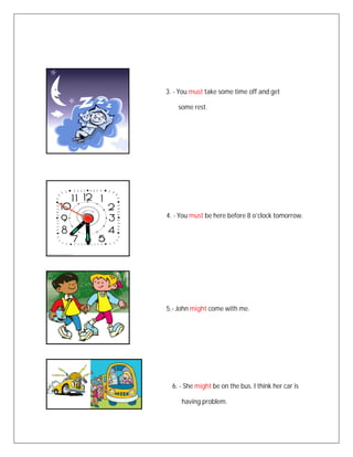 3. - You must take some time off and get

    some rest.




4. - You must be here before 8 o’clock tomorrow.




5.- John might come with me.




  6. - She might be on the bus. I think her car is

     having problem.
 
