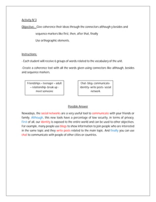 Activity N°3

Objective: Give coherence their ideas through the connectors although y besides and

           sequence markers like first, then, after that, finally

           Use orthographic elements.



Instructions:

- Each student will receive 6 groups of words related to the vocabulary of the unit.

-Create a coherence text with all the words given using connectors like although, besides
and sequence markers.


    Friendships – teenager – adult                Chat- blog- communicate-
       – relationship- break up -                identity- write posts- social
            meet someone                                   network




                                       Possible Answer

Nowadays, the social networks are a very useful tool to communicate with your friends or
family. Although, this new tools have a percentage of low security, in terms of privacy.
First of all, our identity is exposed to the entire world and can be used to other objectives.
For example, many people use blogs to show information to join people who are interested
in the same topic and they write posts related to the main topic. And finally you can use
chat to communicate with people of other cities or countries.
 