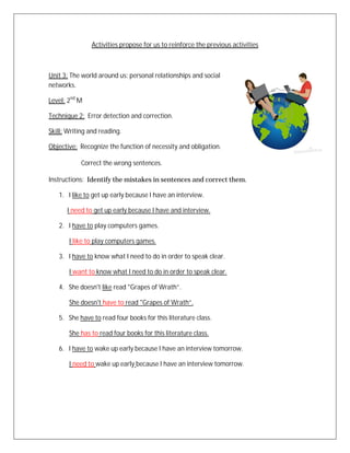 Activities propose for us to reinforce the previous activities



Unit 3: The world around us: personal relationships and social
networks.

Level: 2nd M

Technique 2: Error detection and correction.

Skill: Writing and reading.

Objective: Recognize the function of necessity and obligation.

            Correct the wrong sentences.

Instructions: Identify the mistakes in sentences and correct them.

   1. I like to get up early because I have an interview.

      I need to get up early because I have and interview.

   2. I have to play computers games.

       I like to play computers games.

   3. I have to know what I need to do in order to speak clear.

       I want to know what I need to do in order to speak clear.

   4. She doesn't like read "Grapes of Wrath”.

       She doesn't have to read "Grapes of Wrath”.

   5. She have to read four books for this literature class.

       She has to read four books for this literature class.

   6. I have to wake up early because I have an interview tomorrow.

       I need to wake up early because I have an interview tomorrow.
 