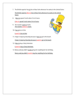 7. The British reporter has to live in New York whenever he works in the United States

    The British reporter likes to live in New York whenever he works in the United
    States

8. I likes to speak French when I'm in France.

    I like to speak French when I'm in France

9. The teacher want to teach.
   The teacher wants to teach.

10. I has to be on time

    I want to be on time

11. I hope it stops by Saturday because I have to go to the beach.

    I hope it stops by Saturday because I want to go to the beach.

12. I likes to buy a Sony television.

    I want to buy a Sony television.

13. Nancy said you didn't needs to buy her anything for her birthday.

    Nancy said you didn't need to buy her anything for her birthday.
 