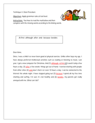 Technique 4: Cloze Procedure

Objectives: Apply grammar rules at text level.

Instructions: You have to read the mail below and then
complete with the missing words according to the linking words.




       At first- although- after- and - because- besides




Dear Anne,

Since, I was a child I´ve never been good at physical exercise. Unlike other boys my age, I
have always preferred intellectual activities such as reading or listening to music. Last
year, I got a new computer for Christmas. And (1) although, at first (2) I used it only a few
hours a day, (3) after a few weeks’ things got out of hand. I started chatting with people
from other cities (4) and now I chat 6 or even 10 hours a day. I can be connected to the
Internet the whole night. I have stopped going out (5) because I spend all my free time
chatting and surfing. I´m sure it´s not healthy and (6) besides, my parents get really
annoyed with me. What can I do?
 