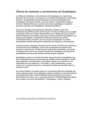 Oficina de visitantes y convenciones de Guadalajara
La Oficina de Visitantes y Convenciones de Guadalajara, por medio de su
Dirección de Promoción, en conjunto con el Comité de Postulación de Grandes
Eventos, representantes del Ayuntamiento de la Zona Metropolitana de
Guadalajara, del sector hotelero, producto turístico, transportación aérea y
terrestre, Meeting Planners y recintos como Expo Guadalajara, impartió el
seminario educacional “Guadalajara, el Destino de México”.

Durante la actividad, se presentará a diferentes invitados, entre ellos
integrantes del CPTM (Comité de Promoción Turística de México por sus siglas
en español), SECTUR Federal, Meeting Planners y Medios de Comunicación,
toda la infraestructura hotelera con la que cuenta la ciudad de Guadalajara, sus
atractivos principales, la variedad de productos turísticos que ofrece,
conectividad aérea y terrestre, que en conjunto representan una ciudad
cosmopolita y destino ideal para la realización de congresos y convenciones.

Yolanda Cisneros Villaseñor, Directora de Promoción de Oficina de Visitantes y
Convenciones de Guadalajara, quien será la encargada de impartir dicho
seminario comentó que: “la idea de hacer este tipo de actividades, es mostrar
la infraestructura con la que cuenta la ciudad de Guadalajara y el abanico de
posibilidades que tiene para realizar eventos de gran magnitud”.

Guadalajara cuenta con recintos de primer nivel como Expo Guadalajara, que
tiene capacidad total para exposiciones de 38,600 metros cuadrados y 18,300
para congresos y convenciones o el Auditorio Telmex, que cuenta con una
capacidad que varía desde los 1,700 hasta 11,000 espectadores, ya que
cuenta con un sistema de muros y mamparas móviles que permiten reducir o
ampliar su aforo.

En el área hotelera, la ciudad cuenta con una diversa oferta de hospedaje que
incluye algunas de las mas prestigiadas cadenas hoteleras a nivel internacional
entre ellas Hotel Hilton, Hotel Presidente Intercontinental, Camino Real y
Quinta Real entre otros, con un promedio actual de 19,000 habitaciones dentro
de la ciudad y sus zona metropolitana: Tlaquepaque, Tonalá y Zapópan.




ALEJANDRA MARGARITA MARTINEZ SANDOVAL
 