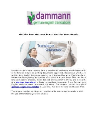 Get the Best German Translator for Your Needs




Immigrants to a new country face a number of problems which begin with
something as simple as getting documents approved. Documents which are
written in a foreign language need to be translated by a certified translator
before the immigration authorities of a country accept them. This can be a
long and painful process, much delayed and expensive. If you are in search
of a German translator or have to translate documents from German into
English and vice versa, you need not worry. The process, routed through a
german english translator in Australia, has become easy and hassle-free.

There are a number of things to consider while entrusting a translator with
the job of translating your documents:
 