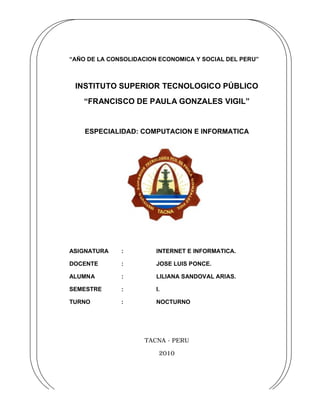 “AÑO DE LA CONSOLIDACION ECONOMICA Y SOCIAL DEL PERU”



 INSTITUTO SUPERIOR TECNOLOGICO PÚBLICO
    “FRANCISCO DE PAULA GONZALES VIGIL”


    ESPECIALIDAD: COMPUTACION E INFORMATICA




ASIGNATURA    :         INTERNET E INFORMATICA.

DOCENTE       :         JOSE LUIS PONCE.

ALUMNA        :         LILIANA SANDOVAL ARIAS.

SEMESTRE      :         I.

TURNO         :         NOCTURNO




                     TACNA - PERU

                         2010




   1
 