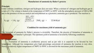 Manufacture of ammonia by Haber’s process
Principle:
Under ordinary conditions, nitrogen and hydrogen does not react. When a mixture of nitrogen and hydrogen gas in
a ratio of 1:3 by volume is heated at the temperature of 3800C to 4500C with the atmospheric pressure of 200 to 900
atm in the presence of iron as catalyst and molybdenum as a promotor, ammonia gas is produced. The reaction is :
N2 (g) + 3 H2 (g) 2NH3 (g) + 22.08 Kcal
Condition for maximum yield of ammonia gas:
The formation of ammonia by Haber’s process is reversible. Therefore, the process of formation of ammonia is
monitored by Le-Chatelier’s principle. The optimum yield of ammonia is favored by following conditions:
1. Temperature:
Formation of ammonia is exothermic process and as per rule it is expected to be favored by low
temperature. Although low temperature give high percentage conversion of ammonia the reaction is very slow.
Hence, a relatively higher temperature of 3800C to 4500C is favored for the maximum yield of ammonia.
3800C - 4500C
200-900 atm
Fe/Al2O3
 
