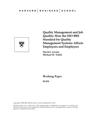 Quality Management and Job
                                                Quality: How the ISO 9001
                                                Standard for Quality
                                                Management Systems Affects
                                                Employees and Employers
                                                David I. Levine
                                                Michael W. Toffel




                                                Working Paper
                                                09-018




Copyright © 2008, 2009, 2010 by David I. Levine and Michael W. Toffel
Working papers are in draft form. This working paper is distributed for purposes of comment and
discussion only. It may not be reproduced without permission of the copyright holder. Copies of working
papers are available from the author.
 