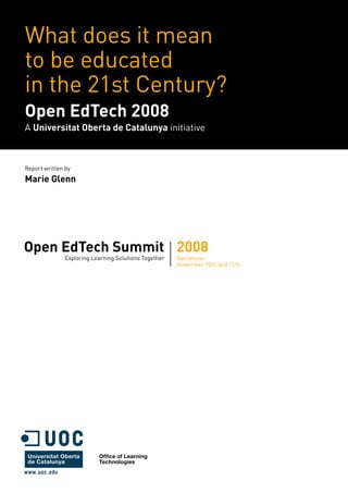 What does it mean
to be educated
in the 21st Century?
Open EdTech 2008
A Universitat Oberta de Catalunya initiative



Report written by

Marie Glenn




Open EdTech Summit 2008
               Exploring Learning Solutions Together   Barcelona,
                                                       November 10th and 11th




                           Office of Learning
                           Technologies
 