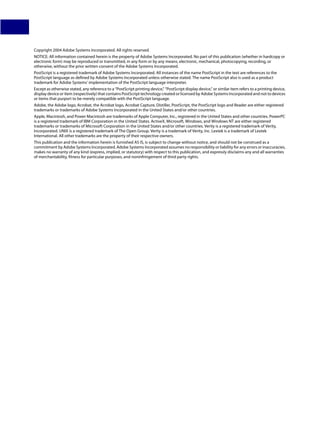 Copyright 2004 Adobe Systems Incorporated. All rights reserved.
NOTICE: All information contained herein is the property of Adobe Systems Incorporated. No part of this publication (whether in hardcopy or
electronic form) may be reproduced or transmitted, in any form or by any means, electronic, mechanical, photocopying, recording, or
otherwise, without the prior written consent of the Adobe Systems Incorporated.
PostScript is a registered trademark of Adobe Systems Incorporated. All instances of the name PostScript in the text are references to the
PostScript language as defined by Adobe Systems Incorporated unless otherwise stated. The name PostScript also is used as a product
trademark for Adobe Systems’ implementation of the PostScript language interpreter.
Except as otherwise stated, any reference to a “PostScript printing device,” “PostScript display device,” or similar item refers to a printing device,
display device or item (respectively) that contains PostScript technology created or licensed by Adobe Systems Incorporated and not to devices
or items that purport to be merely compatible with the PostScript language.
Adobe, the Adobe logo, Acrobat, the Acrobat logo, Acrobat Capture, Distiller, PostScript, the PostScript logo and Reader are either registered
trademarks or trademarks of Adobe Systems Incorporated in the United States and/or other countries.
Apple, Macintosh, and Power Macintosh are trademarks of Apple Computer, Inc., registered in the United States and other countries. PowerPC
is a registered trademark of IBM Corporation in the United States. ActiveX, Microsoft, Windows, and Windows NT are either registered
trademarks or trademarks of Microsoft Corporation in the United States and/or other countries. Verity is a registered trademark of Verity,
Incorporated. UNIX is a registered trademark of The Open Group. Verity is a trademark of Verity, Inc. Lextek is a trademark of Lextek
International. All other trademarks are the property of their respective owners.
This publication and the information herein is furnished AS IS, is subject to change without notice, and should not be construed as a
commitment by Adobe Systems Incorporated. Adobe Systems Incorporated assumes no responsibility or liability for any errors or inaccuracies,
makes no warranty of any kind (express, implied, or statutory) with respect to this publication, and expressly disclaims any and all warranties
of merchantability, fitness for particular purposes, and noninfringement of third party rights.
 