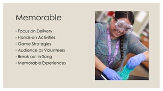 Memorable
◦ Focus on Delivery
◦ Hands-on Activities
◦ Game Strategies
◦ Audience as Volunteers
◦ Break out in Song
◦ Memorable Experiences
 