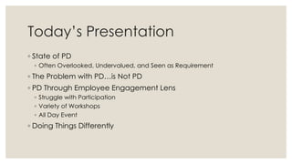 Today’s Presentation
◦ State of PD
◦ Often Overlooked, Undervalued, and Seen as Requirement
◦ The Problem with PD…is Not PD
◦ PD Through Employee Engagement Lens
◦ Struggle with Participation
◦ Variety of Workshops
◦ All Day Event
◦ Doing Things Differently
 