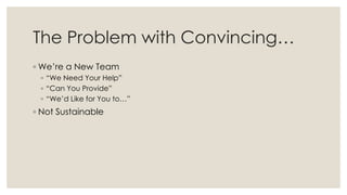The Problem with Convincing…
◦ We’re a New Team
◦ “We Need Your Help”
◦ “Can You Provide”
◦ “We’d Like for You to…”
◦ Not Sustainable
 