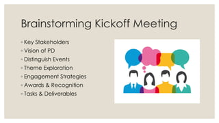 Brainstorming Kickoff Meeting
◦ Key Stakeholders
◦ Vision of PD
◦ Distinguish Events
◦ Theme Exploration
◦ Engagement Strategies
◦ Awards & Recognition
◦ Tasks & Deliverables
 
