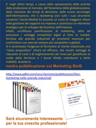 E' negli ultimi tempi, a causa dello spostamento delle priorità
dalla produzione al mercato, del fenomeno della globalizzazione,
della riduzione dei tempi di decisione, delle nuove tecnologie
dell'informazione, che il marketing (con tutti i suoi strumenti
compresi i Social Media) ha assunto un ruolo di maggiore rilievo
nella gestione dei rapporti tra imprese e costituisce un elemento
strategico per lo sviluppo del business dell'impresa.
Infatti, un'efficace pianificazione di marketing, oltre ad
assicurare i vantaggi competitivi legati al time to market,
fornisce alle aziende industriali gli strumenti necessari per
confrontarsi con mercati sempre più competitivi e globali.
Si è accentuata l'esigenza di formulare al cliente industriale una
"value proposition" chiara ed efficace, che mostri vantaggi di
riduzione di costi o di miglioramento dei ricavi per giustificare la
scelta della fornitura e i Social Media contribuire a darle
visibilità. Guarda la
nostra pubblicazione sul Marketing BtoB
http://www.pdfor.com/cosa-facciamo/pubblicazioni/fare-
marketing-nelle-aziende-industriali
Sarà sicuramente interessante
per la tua crescita professionale!
 