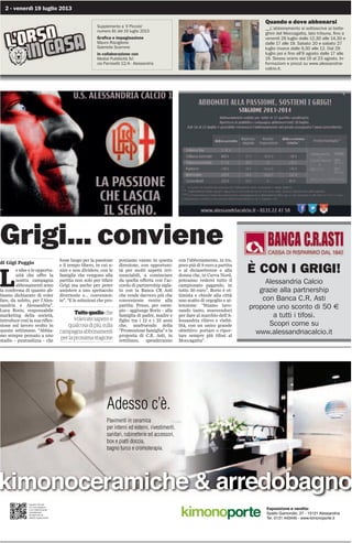 2 - venerdì 19 luglio 2013
Quando e dove abbonarsi
__L’abbonamento si sottoscrive ai botte-
ghini del Moccagatta, lato tribuna, fino a
venerdì 26 luglio dalle 12,30 alle 14,30 e
dalle 17 alle 19. Sabato 20 e sabato 27
luglio invece dalle 9,30 alle 12. Dal 29
luglio poi e fino all’8 agosto dalle 17 alle
19. Stesso orario dal 19 al 23 agosto. In-
formazioni e prezzi su www.alessandria-
calcio.it.
Supplemento a ‘Il Piccolo’
numero 81 del 19 luglio 2013
Grafica e impaginazione
Mauro Risciglione
Gabriella Scarrone
In collaborazione con
Medial Pubblicità Srl
via Parnisetti 12/A - Alessandria
Grigi... conviene
di Gigi Poggio
L
e idee e le opportu-
nità che offre la
nostra campagna
abbonamenti sono
la conferma di quanto ab-
biamo dichiarato di voler
fare, da subito, per l’Ales-
sandria e Alessandria”.
Luca Borio, responsabile
marketing della società,
introduce così la sua rifles-
sione sul lavoro svolto in
queste settimane. “Abbia-
mo sempre pensato a uno
stadio - puntualizza - che
fosse luogo per la passione
e il tempo libero, in cui u-
nire e non dividere, con le
famiglie che vengono alla
partita non solo per tifare
Grigi ma anche per poter
assistere a uno spettacolo
divertente e... convenien-
te”. “E le soluzioni che pro-
poniamo vanno in questa
direzione, con opportuni-
tà per molti aspetti irri-
nunciabili, a cominciare
da quella offerta con l’ac-
cordo di partnership sigla-
to con la Banca CR Asti
che rende davvero più che
conveniente venire alla
partita. Penso, per esem-
pio - aggiunge Borio - alla
famiglia di padre, madre e
figlio tra i 12 e i 25 anni
che, usufruendo della
“Promozione famiglia” e la
proposta di C.R. Asti, in
rettilineo, spenderanno
con l’abbonamento, in tre,
poco più di 8 euro a partita
o al diciasettenne e alla
donna che, in Curva Nord,
potranno vedersi tutto il
campionato pagando, in
tutto 30 euro”. Borio è ot-
timista e chiede alla città
uno scatto di orgoglio e at-
tenzione: “Stiamo lavo-
rando tanto, muovendoci
per dare al marchio dell’A-
lessandria rilievo e visibi-
lità, con un unico grande
obiettivo: portare o ripor-
tare sempre più tifosi al
Moccagatta”.
Tuttoquelloche
volevatesapere,e
qualcosadipiù,sulla
campagnaabbonamenti
perlaprossimastagione
Esposizione e vendita:
Spalto Gamondio, 27 - 15121 Alessandria
Tel. 0131.443445 - www.kimonoporte.it
kimonoceramiche  arredobagno
Pavimenti in ceramica
per interni ed esterni, rivestimenti,
sanitari, rubinetterie ed accessori,
box e piatti doccia,
bagno turco e cromoterapia.
Adesso c’è.
Inquadra il QR code
con il tuo smartphone
o con il tablet ed accedi
immediatamente
alla pagina del sito
dedicata a questi prodotti.
È CON I GRIGI!
Alessandria Calcio
grazie alla partnership
con Banca C.R. Asti
propone uno sconto di 50 €
a tutti i tifosi.
Scopri come su
www.alessandriacalcio.it
 